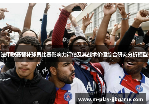 法甲联赛替补球员比赛影响力评估及其战术价值综合研究分析模型 法甲联赛替补球员比赛影响力评估及其战术价值综合研究分析模型