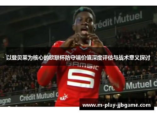 以登贝莱为核心的欧联杯防守端价值深度评估与战术意义探讨 以登贝莱为核心的欧联杯防守端价值深度评估与战术意义探讨