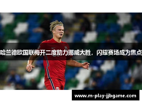 哈兰德欧国联梅开二度助力挪威大胜,闪耀赛场成为焦点 哈兰德欧国联梅开二度助力挪威大胜,闪耀赛场成为焦点