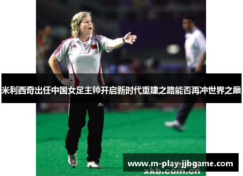 米利西奇出任中国女足主帅开启新时代重建之路能否再冲世界之巅 米利西奇出任中国女足主帅开启新时代重建之路能否再冲世界之巅