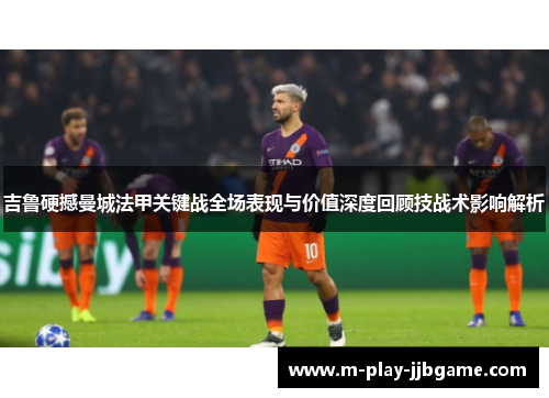 吉鲁硬撼曼城法甲关键战全场表现与价值深度回顾技战术影响解析 吉鲁硬撼曼城法甲关键战全场表现与价值深度回顾技战术影响解析