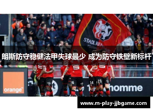 朗斯防守稳健法甲失球最少 成为防守铁壁新标杆 朗斯防守稳健法甲失球最少 成为防守铁壁新标杆